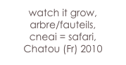 watch it grow,
arbre/fauteils,
cneai = safari,
Chatou (Fr) 2010