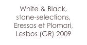 White & Black,
stone-selections, 
Eressos et Plomari,
Lesbos (GR) 2009