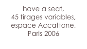 have a seat,
45 tirages variables,
espace Accattone, Paris 2006
