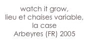 watch it grow,
lieu et chaises variable, la case 
Arbeyres (FR) 2005