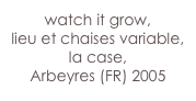 watch it grow,
lieu et chaises variable, 
la case,
Arbeyres (FR) 2005