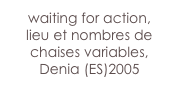 waiting for action,
lieu et nombres de chaises variables,
Denia (ES)2005