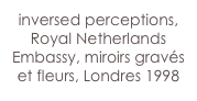 inversed perceptions,
Royal Netherlands Embassy, miroirs gravés et fleurs, Londres 1998