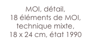 MOI, détail, 
18 éléments de MOI,
technique mixte,
18 x 24 cm, état 1990