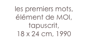 les premiers mots, élément de MOI,
tapuscrit,
18 x 24 cm, 1990