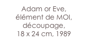 Adam or Eve, 
élément de MOI, découpage,
18 x 24 cm, 1989
