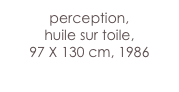 perception,
huile sur toile,
97 X 130 cm, 1986