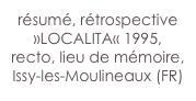 résumé, rétrospective »LOCALITA« 1995, recto, lieu de mémoire,
Issy-les-Moulineaux (FR)