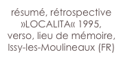 résumé, rétrospective »LOCALITA« 1995, 
verso, lieu de mémoire,
Issy-les-Moulineaux (FR)