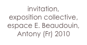 invitation,
exposition collective,
espace E. Beaudouin,
Antony (Fr) 2010