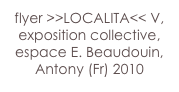 flyer >>LOCALITA<< V,
exposition collective,
espace E. Beaudouin,
Antony (Fr) 2010 