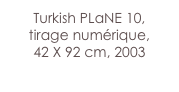 Turkish PLaNE 10,
tirage numérique,
42 X 92 cm, 2003