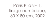 Paris PLaNE 1,
tirage numérique,
60 X 80 cm, 2002