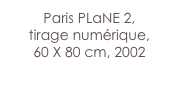 Paris PLaNE 2,
tirage numérique,
60 X 80 cm, 2002
