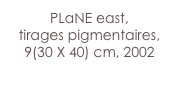 PLaNE east,
tirages pigmentaires,
9(30 X 40) cm, 2002